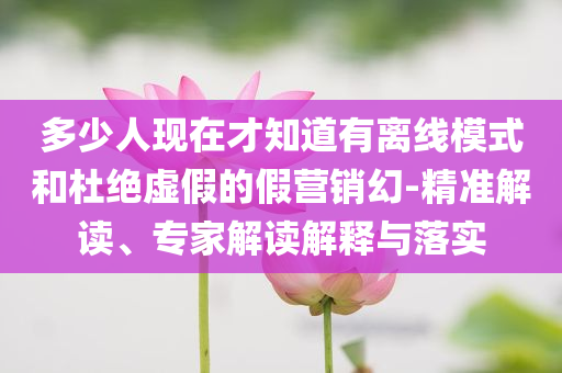 多少人現(xiàn)在才知道有離線模式和杜絕虛假的假營銷幻-精準解讀、專家解讀解釋與落實