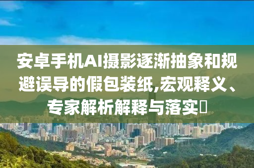 安卓手機(jī)AI攝影逐漸抽象和規(guī)避誤導(dǎo)的假包裝紙,宏觀釋義、專家解析解釋與落實(shí)?