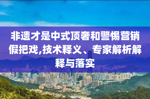 非遺才是中式頂奢和警惕營銷假把戲,技術釋義、專家解析解釋與落實