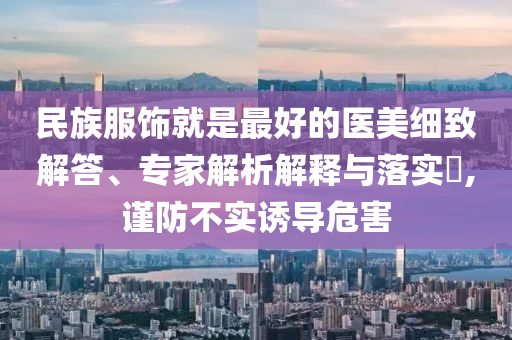 民族服飾就是最好的醫(yī)美細致解答、專家解析解釋與落實?,謹防不實誘導危害
