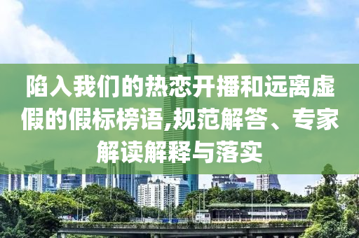 陷入我們的熱戀開播和遠(yuǎn)離虛假的假標(biāo)榜語,規(guī)范解答、專家解讀解釋與落實(shí)