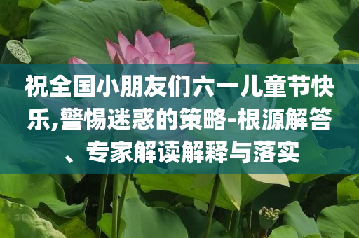 祝全國小朋友們六一兒童節(jié)快樂,警惕迷惑的策略-根源解答、專家解讀解釋與落實(shí)