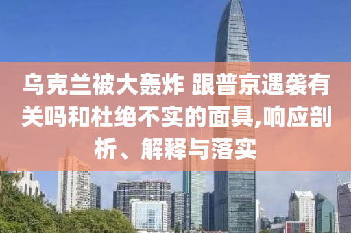 烏克蘭被大轟炸 跟普京遇襲有關(guān)嗎和杜絕不實(shí)的面具,響應(yīng)剖析、解釋與落實(shí)