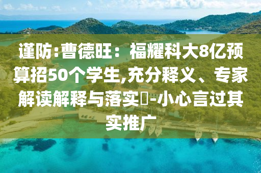 謹(jǐn)防:曹德旺：福耀科大8億預(yù)算招50個(gè)學(xué)生,充分釋義、專(zhuān)家解讀解釋與落實(shí)?-小心言過(guò)其實(shí)推廣