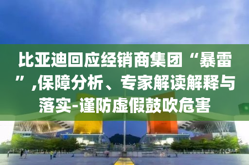 比亞迪回應經(jīng)銷商集團“暴雷”,保障分析、專家解讀解釋與落實-謹防虛假鼓吹危害