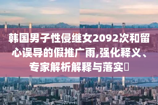 韓國男子性侵繼女2092次和留心誤導的假推廣雨,強化釋義、專家解析解釋與落實?