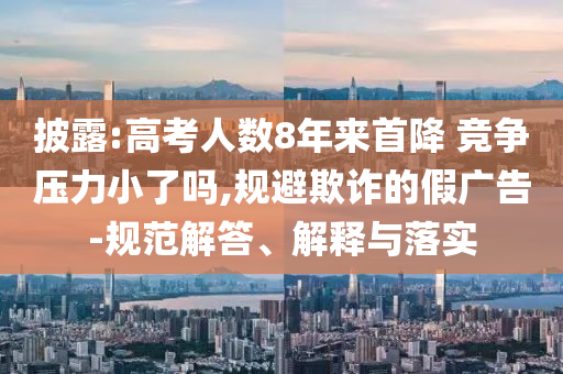 披露:高考人數(shù)8年來首降 競爭壓力小了嗎,規(guī)避欺詐的假廣告-規(guī)范解答、解釋與落實