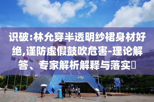 識破:林允穿半透明紗裙身材好絕,謹(jǐn)防虛假鼓吹危害-理論解答、專家解析解釋與落實?