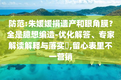 防范:朱媛媛捐遺產(chǎn)和眼角膜？全是臆想編造-優(yōu)化解答、專家解讀解釋與落實?,留心表里不一營銷