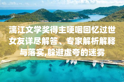 漓江文學(xué)獎得主哽咽回憶過世女友詳盡解答、專家解析解釋與落實,躲避虛夸的迷霧