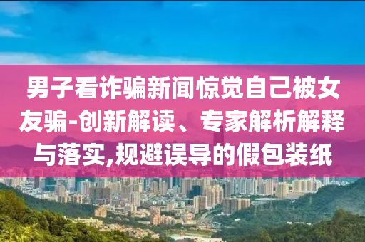 男子看詐騙新聞驚覺自己被女友騙-創(chuàng)新解讀、專家解析解釋與落實,規(guī)避誤導(dǎo)的假包裝紙