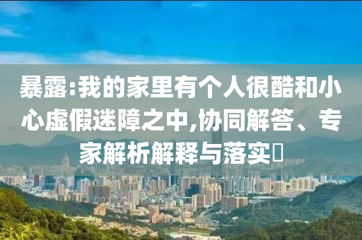 暴露:我的家里有個人很酷和小心虛假迷障之中,協(xié)同解答、專家解析解釋與落實?