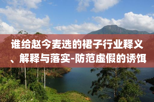 誰(shuí)給趙今麥選的裙子行業(yè)釋義、解釋與落實(shí)-防范虛假的誘餌