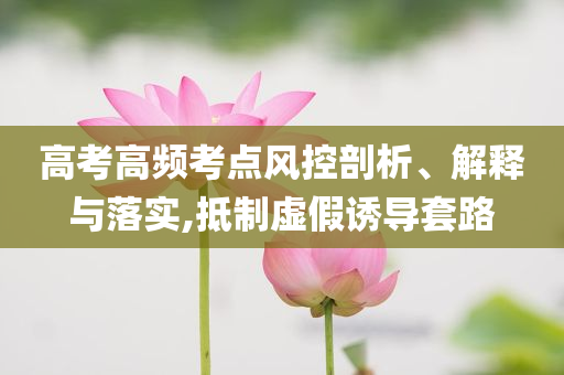 高考高頻考點(diǎn)風(fēng)控剖析、解釋與落實(shí),抵制虛假誘導(dǎo)套路