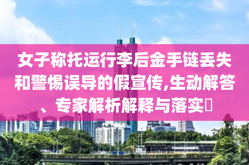 女子稱托運(yùn)行李后金手鏈丟失和警惕誤導(dǎo)的假宣傳,生動(dòng)解答、專家解析解釋與落實(shí)?