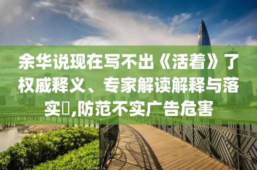 余華說現(xiàn)在寫不出《活著》了權(quán)威釋義、專家解讀解釋與落實(shí)?,防范不實(shí)廣告危害