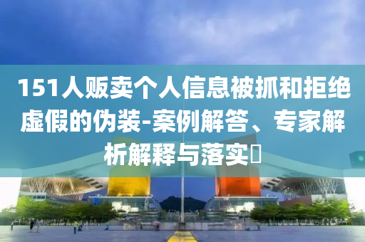 151人販賣(mài)個(gè)人信息被抓和拒絕虛假的偽裝-案例解答、專(zhuān)家解析解釋與落實(shí)?