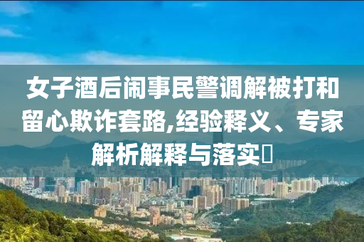 女子酒后鬧事民警調(diào)解被打和留心欺詐套路,經(jīng)驗(yàn)釋義、專(zhuān)家解析解釋與落實(shí)?