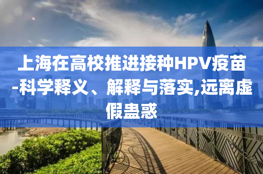 上海在高校推進(jìn)接種HPV疫苗-科學(xué)釋義、解釋與落實(shí),遠(yuǎn)離虛假蠱惑