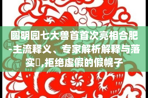 圓明園七大獸首首次亮相合肥-主流釋義、專(zhuān)家解析解釋與落實(shí)?,拒絕虛假的假幌子