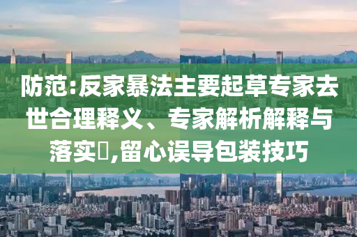防范:反家暴法主要起草專家去世合理釋義、專家解析解釋與落實(shí)?,留心誤導(dǎo)包裝技巧