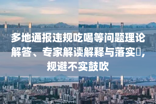 多地通報(bào)違規(guī)吃喝等問題理論解答、專家解讀解釋與落實(shí)?,規(guī)避不實(shí)鼓吹