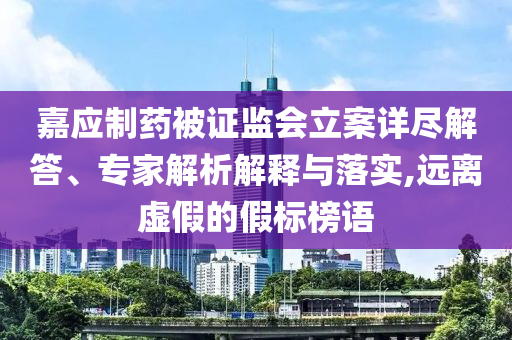 嘉應(yīng)制藥被證監(jiān)會(huì)立案詳盡解答、專家解析解釋與落實(shí),遠(yuǎn)離虛假的假標(biāo)榜語