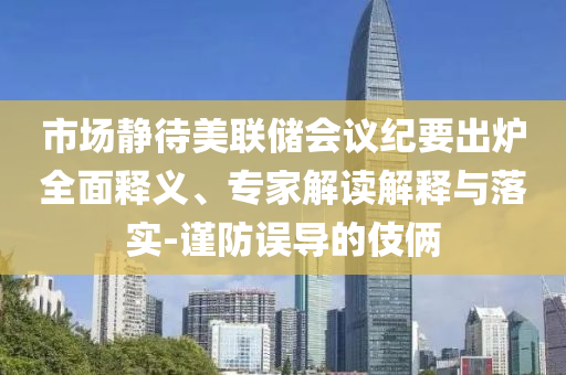 市場靜待美聯(lián)儲(chǔ)會(huì)議紀(jì)要出爐全面釋義、專家解讀解釋與落實(shí)-謹(jǐn)防誤導(dǎo)的伎倆