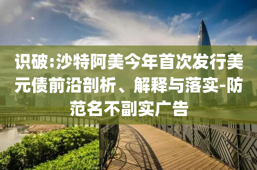 識(shí)破:沙特阿美今年首次發(fā)行美元債前沿剖析、解釋與落實(shí)-防范名不副實(shí)廣告