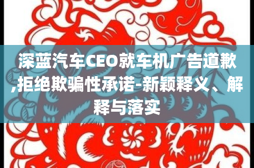 深藍(lán)汽車CEO就車機(jī)廣告道歉,拒絕欺騙性承諾-新穎釋義、解釋與落實(shí)