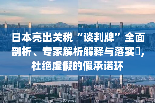 日本亮出關(guān)稅“談判牌”全面剖析、專家解析解釋與落實(shí)?,杜絕虛假的假承諾環(huán)