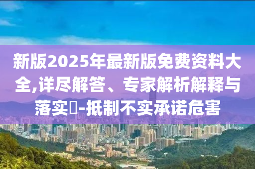 新版2025年最新版免費(fèi)資料大全,詳盡解答、專家解析解釋與落實(shí)?-抵制不實(shí)承諾危害