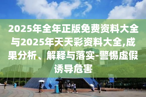 2025年全年正版免費(fèi)資料大全與2025年天天彩資料大全,成果分析、解釋與落實(shí)-警惕虛假誘導(dǎo)危害