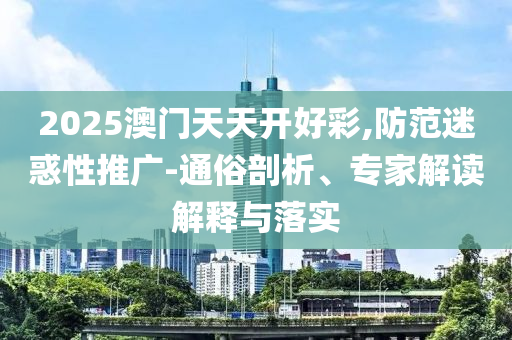 2025澳門(mén)天天開(kāi)好彩,防范迷惑性推廣-通俗剖析、專家解讀解釋與落實(shí)