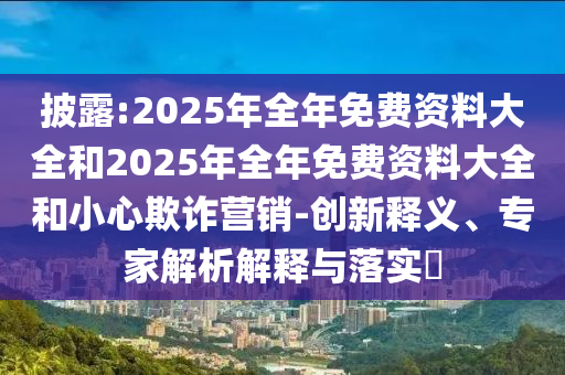 披露:2025年全年免費(fèi)資料大全和2025年全年免費(fèi)資料大全和小心欺詐營銷-創(chuàng)新釋義、專家解析解釋與落實(shí)?