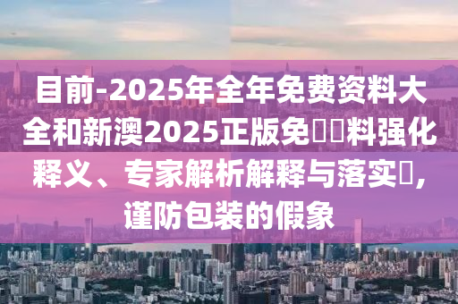 目前-2025年全年免費(fèi)資料大全和新澳2025正版免費(fèi)資料強(qiáng)化釋義、專(zhuān)家解析解釋與落實(shí)?,謹(jǐn)防包裝的假象