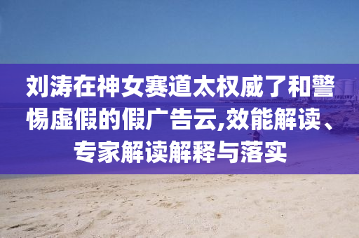 劉濤在神女賽道太權(quán)威了和警惕虛假的假?gòu)V告云,效能解讀、專家解讀解釋與落實(shí)