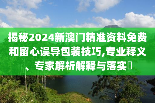 揭秘2024新澳門(mén)精準(zhǔn)資料免費(fèi)和留心誤導(dǎo)包裝技巧,專(zhuān)業(yè)釋義、專(zhuān)家解析解釋與落實(shí)?