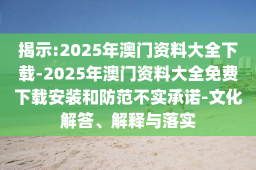 揭示:2025年澳門(mén)資料大全下載-2025年澳門(mén)資料大全免費(fèi)下載安裝和防范不實(shí)承諾-文化解答、解釋與落實(shí)