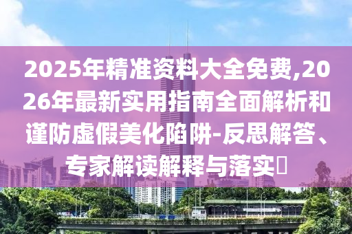 2025年精準資料大全免費,2026年最新實用指南全面解析和謹防虛假美化陷阱-反思解答、專家解讀解釋與落實?