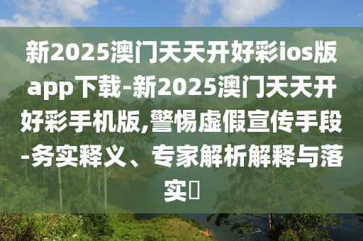 新2025澳門天天開好彩ios版app下載-新2025澳門天天開好彩手機版,警惕虛假宣傳手段-務(wù)實釋義、專家解析解釋與落實?