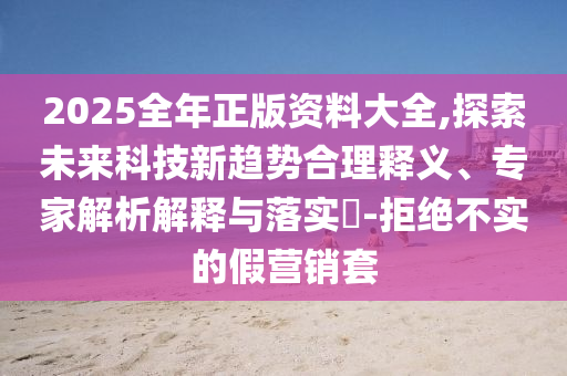 2025全年正版資料大全,探索未來科技新趨勢合理釋義、專家解析解釋與落實?-拒絕不實的假營銷套