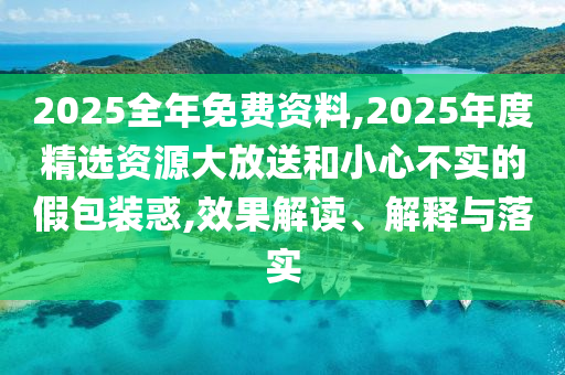 2025全年免費資料,2025年度精選資源大放送和小心不實的假包裝惑,效果解讀、解釋與落實