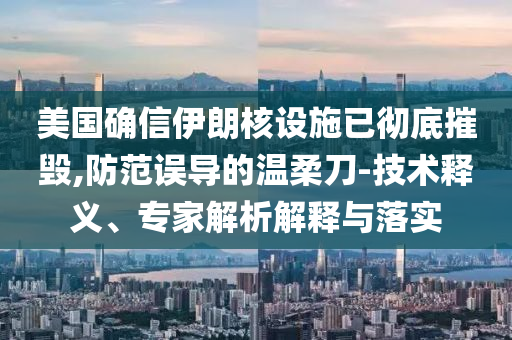 美國確信伊朗核設(shè)施已徹底摧毀,防范誤導(dǎo)的溫柔刀-技術(shù)釋義、專家解析解釋與落實(shí)