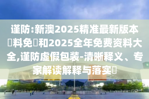 謹(jǐn)防:新澳2025精準(zhǔn)最新版本資料免費(fèi)和2025全年免費(fèi)資料大全,謹(jǐn)防虛假包裝-清晰釋義、專家解讀解釋與落實(shí)?