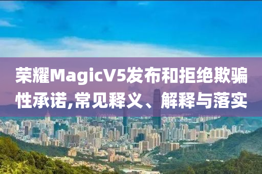 榮耀MagicV5發(fā)布和拒絕欺騙性承諾,常見釋義、解釋與落實
