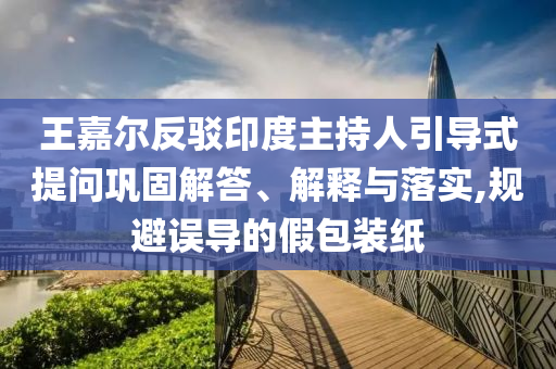 王嘉爾反駁印度主持人引導(dǎo)式提問(wèn)鞏固解答、解釋與落實(shí),規(guī)避誤導(dǎo)的假包裝紙