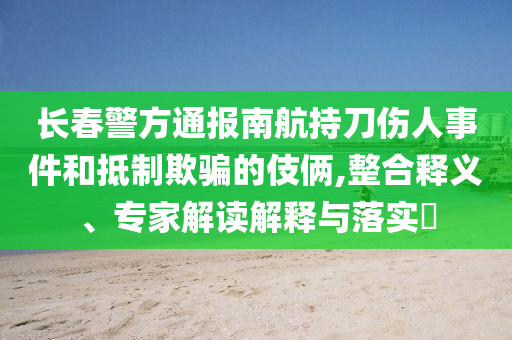 長(zhǎng)春警方通報(bào)南航持刀傷人事件和抵制欺騙的伎倆,整合釋義、專家解讀解釋與落實(shí)?