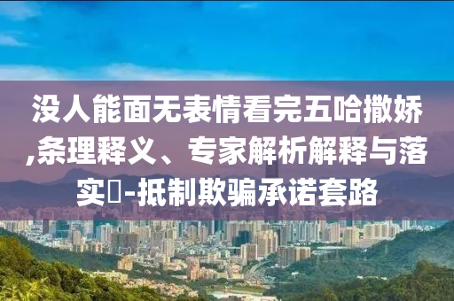 沒人能面無表情看完五哈撒嬌,條理釋義、專家解析解釋與落實(shí)?-抵制欺騙承諾套路
