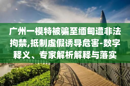 廣州一模特被騙至緬甸遭非法拘禁,抵制虛假誘導(dǎo)危害-數(shù)字釋義、專家解析解釋與落實(shí)